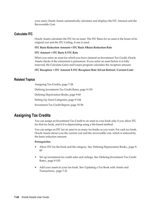 7-28    Oracle Assets User Guide
your asset, Oracle Assets automatically calculates and displays the ITC Amount and the
Recoverable Cost.
Calculate ITC
Oracle Assets calculates the ITC for an asset. The ITC Basis for an asset is the lesser of its
original cost and the ITC Ceiling, if one is used.
ITC Basis Reduction Amount = ITC Basis XBasis Reduction Rate
ITC Amount = ITC Basis X ITC Rate
When you retire an asset for which you have claimed an Investment Tax Credit, Oracle
Assets checks if the retirement is premature. If you retire an asset before it is fully
reserved, the Calculate Gains and Losses program calculates the recapture amount.
ITC Recapture = ITC Amount X ITC Recapture Rate X(Cost Retired / Current Cost)
Related Topics
Assigning Tax Credits, page 7-28
Defining Investment Tax Credit Rates, page 9-135
Defining Depreciation Books, page 9-60
Setting Up Asset Categories, page 9-144
Investment Tax Credit Report, page 10-58
Assigning Tax Credits
You can assign an Investment Tax Credit to an asset in a tax book only if you allow ITC
for that tax book, and if it is depreciating using a life-based method.
You can assign an ITC for an asset in as many tax books as you want. For each tax book,
Oracle Assets shows you the current cost and the recoverable cost, which is reduced by
the basis reduction amount.
Prerequisites
• Allow ITC for the book and the category. See: Defining Depreciation Books., page 9-
60
• Set up investment tax credit rates and ceilings. See: Defining Investment Tax Credit
Rates., page 9-135
• Add your assets to your tax book. See: Updating a Tax Book with Assets and
Transactions., page 7-21
 