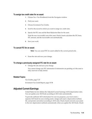 Tax Accounting    7-29
To assign tax credit rates for an asset:
1. Choose Tax > Tax Workbench from the Navigator window.
2. Find your asset.
3. Choose Investment Tax Credits.
4. Scroll to the record to which you want to assign tax credit rates.
5. Specify the ITC rate and the Basis Reduction Rate for the asset.
Note the new recoverable cost of the asset. Oracle Assets calculates the ITC basis,
ITC amount, and the recoverable cost automatically.
6. Save your work
To cancel ITC for an asset:
Note: You can cancel ITC for assets added in the current period only.
• Erase the rate and save your change.
To change a previously assigned ITC rate for an asset:
• Change the rate and save your change.
You cannot change any ITC information if retirements are pending or if the asset is
fully reserved or fully retired.
Related Topics
Tax Credits, page 7-27
Investment Tax Credit Report, page 10-58
Adjusted Current Earnings
United States tax law defines the Adjusted Current Earnings (ACE) depreciation rules.
You can update your ACE book according to ACE rules automatically.
To provide sufficient ACE information for your tax purposes, you must create a
separate ACE book for your existing assets. Assign each asset a depreciation method,
life, and prorate convention according to ACE rules. Oracle Assets converts your assets
to the new depreciation methods automatically when you update the ACE book. Oracle
 