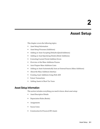 Asset Setup    2-1
2
Asset Setup
This chapter covers the following topics:
• Asset Setup Information
• Asset Setup Processes (Additions)
• Adding an Asset Accepting Defaults (QuickAdditions)
• Adding an Asset Specifying Details (Detail Additions)
• Correcting Current Period Addition Errors
• Overview of the Mass Additions Process
• Auto Prepare Mass Additions Lines
• Adding an Asset Automatically from an External Source (Mass Additions)
• About the Mass Additions Interface
• Creating Asset Additions Using Web ADI
• Future Transactions
• Adding Assets in Short Tax Years
Asset Setup Information
This section includes everything you need to know about asset setup:
• Asset Descriptive Details
• Depreciation Rules (Books)
• Assignments
• Source Lines
• Construction-In-Process (CIP) Assets
 