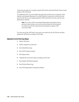 7-30    Oracle Assets User Guide
Assets also provides two exception reports that list the assets that Oracle Assets cannot
update in the ACE book.
To implement ACE, you must define the initial open period of your corporate, ACE,
federal, and Alternate Minimum Tax (AMT) books as a period on or before the last
period in the last tax year beginning before 1990. Each book must also use the same
depreciation calendar
Note: If you have ACE accumulated depreciation information from a
previous assets system, you can set up your books for the last period
for which you have the information and upload it using the ACE
conversion table.
You must set up the ACE book, mass copy your assets into the ACE book, and then
update the ACE book according to ACE rules.
Adjusted Current Earning Steps:
1. Define ACE book
2. Define categories for the book
3. Run Initial Mass Copy
4. Run ACE Exception reports
5. Run Depreciation
6. Populate the conversion table according to ACE rules
7. Run Update ACE Book program
8. Run Periodic Mass Copy
9. Run ACE Depreciation Comparison Report
 