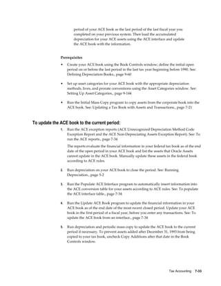 Tax Accounting    7-33
period of your ACE book as the last period of the last fiscal year you
completed on your previous system. Then load the accumulated
depreciation for your ACE assets using the ACE interface and update
the ACE book with the information.
Prerequisites
• Create your ACE book using the Book Controls window; define the initial open
period on or before the last period in the last tax year beginning before 1990. See:
Defining Depreciation Books., page 9-60
• Set up asset categories for your ACE book with the appropriate depreciation
methods, lives, and prorate conventions using the Asset Categories window. See:
Setting Up Asset Categories., page 9-144
• Run the Initial Mass Copy program to copy assets from the corporate book into the
ACE book. See: Updating a Tax Book with Assets and Transactions., page 7-21
To update the ACE book to the current period:
1. Run the ACE exception reports (ACE Unrecognized Depreciation Method Code
Exception Report and the ACE Non-Depreciating Assets Exception Report). See: To
run the ACE reports., page 7-34
The reports evaluate the financial information in your federal tax book as of the end
date of the open period in your ACE book and list the assets that Oracle Assets
cannot update in the ACE book. Manually update these assets in the federal book
according to ACE rules.
2. Run depreciation on your ACE book to close the period. See: Running
Depreciation., page 5-2
3. Run the Populate ACE Interface program to automatically insert information into
the ACE conversion table for your assets according to ACE rules. See: To populate
the ACE interface table., page 7-34
4. Run the Update ACE Book program to update the financial information in your
ACE book as of the end date of the most recent closed period. Update your ACE
book in the first period of a fiscal year, before you enter any transactions. See: To
update the ACE book from an interface., page 7-34
5. Run depreciation and periodic mass copy to update the ACE book to the current
period if necessary. To prevent assets added after December 31, 1993 from being
copied to your tax book, uncheck Copy Additions after that date in the Book
Controls window.
 