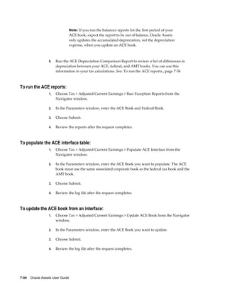 7-34    Oracle Assets User Guide
Note: If you run the balances reports for the first period of your
ACE book, expect the report to be out of balance. Oracle Assets
only updates the accumulated depreciation, not the depreciation
expense, when you update an ACE book.
6. Run the ACE Depreciation Comparison Report to review a list of differences in
depreciation between your ACE, federal, and AMT books. You can use this
information in your tax calculations. See: To run the ACE reports., page 7-34
To run the ACE reports:
1. Choose Tax > Adjusted Current Earnings > Run Exception Reports from the
Navigator window.
2. In the Parameters window, enter the ACE Book and Federal Book.
3. Choose Submit.
4. Review the reports after the request completes.
To populate the ACE interface table:
1. Choose Tax > Adjusted Current Earnings > Populate ACE Interface from the
Navigator window.
2. In the Parameters window, enter the ACE Book you want to populate. The ACE
book must use the same associated corporate book as the federal tax book and the
AMT book.
3. Choose Submit.
4. Review the log file after the request completes.
To update the ACE book from an interface:
1. Choose Tax > Adjusted Current Earnings > Update ACE Book from the Navigator
window.
2. In the Parameters window, enter the ACE Book you want to update.
3. Choose Submit.
4. Review the log file after the request completes.
 