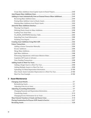 iv
Create Mass Additions from Capital Assets in Oracle Projects..........................................2-40
Auto Prepare Mass Additions Lines....................................................................................... 2-42
Adding an Asset Automatically from an External Source (Mass Additions)........................ 2-44
Reviewing Mass Addition Lines........................................................................................ 2-44
Posting Mass Addition Lines to Oracle Assets...................................................................2-52
Deleting Mass Additions from Oracle Assets.................................................................... 2-53
About the Mass Additions Interface.......................................................................................2-55
Planning Your Import........................................................................................................ 2-56
Defining Oracle Assets for Mass Additions....................................................................... 2-58
Loading Your Asset Data................................................................................................... 2-62
FA_MASS_ADDITIONS Interface Table............................................................................2-64
Importing Your Asset Information.................................................................................... 2-86
Finishing Your Import....................................................................................................... 2-91
Creating Asset Additions Using Web ADI.............................................................................2-92
Future Transactions................................................................................................................. 2-93
Adding a Future Transaction Manually.............................................................................2-94
Invoice Additions...............................................................................................................2-95
Merge Mass Additions....................................................................................................... 2-95
Split Mass Additions..........................................................................................................2-96
Performing Adjustments with Future Effective Dates....................................................... 2-96
Capitalize CIP Assets in Advance...................................................................................... 2-97
View Pending Transactions............................................................................................... 2-98
Adding Assets in Short Tax Years...........................................................................................2-99
Adding a Single Asset in a Short Tax Year.........................................................................2-99
Adding Multiple Assets in a Short Tax Year......................................................................2-99
Uploading Tax Book Depreciation Information...............................................................2-100
How Oracle Assets Calculates Depreciation in a Short Tax Year.....................................2-100
Short Tax Year Example...................................................................................................2-102
3 Asset Maintenance
Changing Asset Details............................................................................................................. 3-1
Reclassifying Assets............................................................................................................. 3-1
Adjusting Units for an Asset................................................................................................ 3-7
Adjusting Accounting Information ......................................................................................... 3-7
Changing Financial and Depreciation Information..............................................................3-7
Transferring Assets............................................................................................................ 3-13
Changing Invoice Information for an Asset....................................................................... 3-18
Mass External Transfers of Assets and Source Lines ............................................................ 3-19
Placing Construction-In-Process (CIP) Assets in Service.......................................................3-27
Revaluing Assets..................................................................................................................... 3-28
 