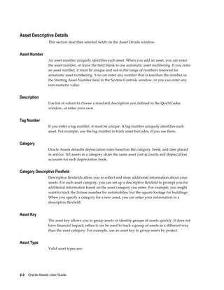 2-2    Oracle Assets User Guide
Asset Descriptive Details
This section describes selected fields on the Asset Details window.
Asset Number
An asset number uniquely identifies each asset. When you add an asset, you can enter
the asset number, or leave the field blank to use automatic asset numbering. If you enter
an asset number, it must be unique and not in the range of numbers reserved for
automatic asset numbering. You can enter any number that is less than the number in
the Starting Asset Number field in the System Controls window, or you can enter any
non-numeric value.
Description
Use list of values to choose a standard description you defined in the QuickCodes
window, or enter your own.
Tag Number
If you enter a tag number, it must be unique. A tag number uniquely identifies each
asset. For example, use the tag number to track asset barcodes, if you use them.
Category
Oracle Assets defaults depreciation rules based on the category, book, and date placed
in service. All assets in a category share the same asset cost accounts and depreciation
accounts for each depreciation book.
Category Descriptive Flexfield
Descriptive flexfields allow you to collect and store additional information about your
assets. For each asset category, you can set up a descriptive flexfield to prompt you for
additional information based on the asset category you enter. For example, you might
want to track the license number for automobiles, but the square footage for buildings.
When you specify a category for a new asset, you can enter your information in a
descriptive flexfield.
Asset Key
The asset key allows you to group assets or identify groups of assets quickly. It does not
have financial impact; rather it can be used to track a group of assets in a different way
than the asset category. For example, use an asset key to group assets by project.
Asset Type
Valid asset types are:
 