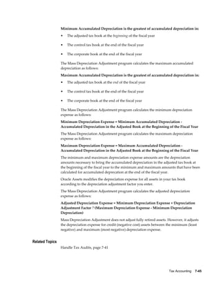 Tax Accounting    7-45
Minimum Accumulated Depreciation is the greatest of accumulated depreciation in:
• The adjusted tax book at the beginning of the fiscal year
• The control tax book at the end of the fiscal year
• The corporate book at the end of the fiscal year
The Mass Depreciation Adjustment program calculates the maximum accumulated
depreciation as follows:
Maximum Accumulated Depreciation is the greatest of accumulated depreciation in:
• The adjusted tax book at the end of the fiscal year
• The control tax book at the end of the fiscal year
• The corporate book at the end of the fiscal year
The Mass Depreciation Adjustment program calculates the minimum depreciation
expense as follows:
Minimum Depreciation Expense = Minimum Accumulated Depreciation -
Accumulated Depreciation in the Adjusted Book at the Beginning of the Fiscal Year
The Mass Depreciation Adjustment program calculates the maximum depreciation
expense as follows:
Maximum Depreciation Expense = Maximum Accumulated Depreciation -
Accumulated Depreciation in the Adjusted Book at the Beginning of the Fiscal Year
The minimum and maximum depreciation expense amounts are the depreciation
amounts necessary to bring the accumulated depreciation in the adjusted tax book at
the beginning of the fiscal year to the minimum and maximum amounts that have been
calculated for accumulated deprecation at the end of the fiscal year.
Oracle Assets modifies the depreciation expense for all assets in your tax book
according to the depreciation adjustment factor you enter.
The Mass Depreciation Adjustment program calculates the adjusted depreciation
expense as follows:
Adjusted Depreciation Expense = Minimum Depreciation Expense + Depreciation
Adjustment Factor ? (Maximum Depreciation Expense - Minimum Depreciation
Depreciation)
Mass Depreciation Adjustment does not adjust fully retired assets. However, it adjusts
the depreciation expense for credit (negative cost) assets between the minimum (least
negative) and maximum (most negative) depreciation expense.
Related Topics
Handle Tax Audits, page 7-41
 