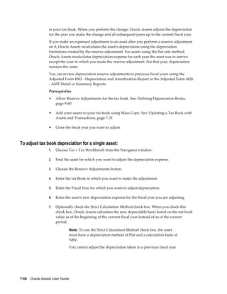 7-58    Oracle Assets User Guide
in your tax book. When you perform the change, Oracle Assets adjusts the depreciation
for the year you make the change and all subsequent years up to the current fiscal year.
If you make an expensed adjustment to an asset after you perform a reserve adjustment
on it, Oracle Assets recalculates the asset's depreciation using the depreciation
limitations created by the reserve adjustment. For assets using the flat-rate method,
Oracle Assets recalculates depreciation expense for each year the asset was in service
except the year in which you made the reserve adjustment. For that year, depreciation
remains the same.
You can review depreciation reserve adjustments to previous fiscal years using the
Adjusted Form 4562 - Depreciation and Amortization Report or the Adjusted Form 4626
- AMT Detail or Summary Reports.
Prerequisites
• Allow Reserve Adjustments for the tax book. See: Defining Depreciation Books,
page 9-60
• Add your assets to your tax book using Mass Copy. See: Updating a Tax Book with
Assets and Transactions, page 7-21
• Close the fiscal year you want to adjust.
To adjust tax book depreciation for a single asset:
1. Choose Tax > Tax Workbench from the Navigator window.
2. Find the asset for which you want to adjust the depreciation expense.
3. Choose the Reserve Adjustments button.
4. Enter the tax Book in which you want to make the adjustment.
5. Enter the Fiscal Year for which you want to adjust depreciation.
6. Enter the asset's new depreciation expense for the fiscal year you are adjusting.
7. Optionally check the Strict Calculation Method check box. When you check this
check box, Oracle Assets calculates the new depreciable basis based on the net book
value as of the beginning of the current fiscal year instead of as of the current
period.
Note: To use the Strict Calculation Method check box, the asset
must have a depreciation method of Flat and a calculation basis of
NBV.
You cannot adjust the depreciation taken in a previous fiscal year
 