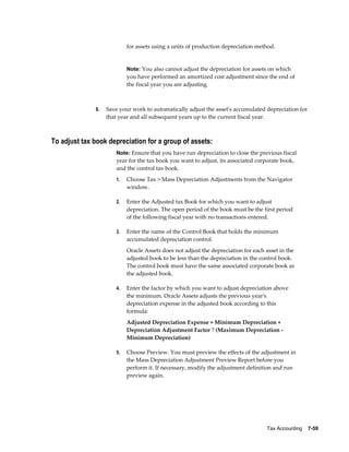 Tax Accounting    7-59
for assets using a units of production depreciation method.
Note: You also cannot adjust the depreciation for assets on which
you have performed an amortized cost adjustment since the end of
the fiscal year you are adjusting.
8. Save your work to automatically adjust the asset's accumulated depreciation for
that year and all subsequent years up to the current fiscal year.
To adjust tax book depreciation for a group of assets:
Note: Ensure that you have run depreciation to close the previous fiscal
year for the tax book you want to adjust, its associated corporate book,
and the control tax book.
1. Choose Tax > Mass Depreciation Adjustments from the Navigator
window.
2. Enter the Adjusted tax Book for which you want to adjust
depreciation. The open period of the book must be the first period
of the following fiscal year with no transactions entered.
3. Enter the name of the Control Book that holds the minimum
accumulated depreciation control.
Oracle Assets does not adjust the depreciation for each asset in the
adjusted book to be less than the depreciation in the control book.
The control book must have the same associated corporate book as
the adjusted book.
4. Enter the factor by which you want to adjust depreciation above
the minimum. Oracle Assets adjusts the previous year's
depreciation expense in the adjusted book according to this
formula:
Adjusted Depreciation Expense = Minimum Depreciation +
Depreciation Adjustment Factor ? (Maximum Depreciation -
Minimum Depreciation)
5. Choose Preview. You must preview the effects of the adjustment in
the Mass Depreciation Adjustment Preview Report before you
perform it. If necessary, modify the adjustment definition and run
preview again.
 