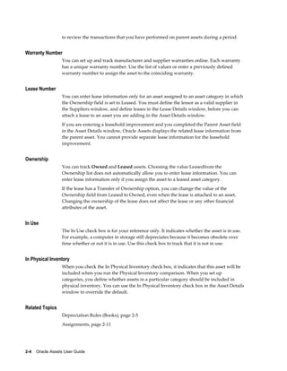 2-4    Oracle Assets User Guide
to review the transactions that you have performed on parent assets during a period.
Warranty Number
You can set up and track manufacturer and supplier warranties online. Each warranty
has a unique warranty number. Use the list of values or enter a previously defined
warranty number to assign the asset to the coinciding warranty.
Lease Number
You can enter lease information only for an asset assigned to an asset category in which
the Ownership field is set to Leased. You must define the lessor as a valid supplier in
the Suppliers window, and define leases in the Lease Details window, before you can
attach a lease to an asset you are adding in the Asset Details window.
If you are entering a leasehold improvement and you completed the Parent Asset field
in the Asset Details window, Oracle Assets displays the related lease information from
the parent asset. You cannot provide separate lease information for the leasehold
improvement.
Ownership
You can track Owned and Leased assets. Choosing the value Leasedfrom the
Ownership list does not automatically allow you to enter lease information. You can
enter lease information only if you assign the asset to a leased asset category.
If the lease has a Transfer of Ownership option, you can change the value of the
Ownership field from Leased to Owned, even when the lease is attached to an asset.
Changing the ownership of the lease does not affect the lease or any other financial
attributes of the asset.
In Use
The In Use check box is for your reference only. It indicates whether the asset is in use.
For example, a computer in storage still depreciates because it becomes obsolete over
time whether or not it is in use. Use this check box to track that it is not in use.
In Physical Inventory
When you check the In Physical Inventory check box, it indicates that this asset will be
included when you run the Physical Inventory comparison. When you set up
categories, you define whether assets in a particular category should be included in
physical inventory. You can use the In Physical Inventory check box in the Asset Details
window to override the default.
Related Topics
Depreciation Rules (Books), page 2-5
Assignments, page 2-11
 