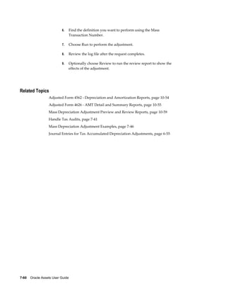 7-60    Oracle Assets User Guide
6. Find the definition you want to perform using the Mass
Transaction Number.
7. Choose Run to perform the adjustment.
8. Review the log file after the request completes.
9. Optionally choose Review to run the review report to show the
effects of the adjustment.
Related Topics
Adjusted Form 4562 - Depreciation and Amortization Reports, page 10-54
Adjusted Form 4626 - AMT Detail and Summary Reports, page 10-55
Mass Depreciation Adjustment Preview and Review Reports, page 10-59
Handle Tax Audits, page 7-41
Mass Depreciation Adjustment Examples, page 7-46
Journal Entries for Tax Accumulated Depreciation Adjustments, page 6-55
 