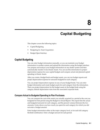 Capital Budgeting    8-1
8
Capital Budgeting
This chapter covers the following topics:
• Capital Budgeting
• Budgeting for Asset Acquisition
• Budget Open Interface
Capital Budgeting
You can enter budget information manually, or you can maintain your budget
information in another system and upload the information using the budget interface.
You prepare and analyze your budget information on any feeder system and then
automatically transfer it into Oracle Assets. You can use this information to project
depreciation expense for your capital budgets and compare actual and planned capital
spending in Oracle Assets.
After you create a budget book and budget assets, you can run budget reports and
project depreciation expense for amounts budgeted to each category.
You can project depreciation expense on any of your budget books. You can enter
budget information and create budget assets for each category from the information.
Then you project depreciation for the budget assets in the budget book using the
category default depreciation rules from the associated corporate book.
Compare Actual to Budgeted Spending to Plan Purchases
You can compare the cost of the assets you actually acquired in a period to the cost you
budgeted for that period using the Budget-to-Actual Report. This report lists the actual
and budgeted amounts for each category, and the percent variance between the two
amounts. It also shows you how much you spent for each category for which you did
not enter a budget amount.
Enter budget information either at the major category level, or for each full category
flexfield combination. Enter a budget amount for each period.
 