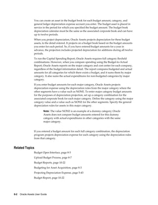 8-2    Oracle Assets User Guide
You can create an asset in the budget book for each budget amount, category, and
general ledger depreciation expense account you enter. The budget asset is placed in
service in the period for which you specified the budget amount. The budget book
depreciation calendar must be the same as the associated corporate book and can have
up to twelve periods.
When you project depreciation, Oracle Assets projects depreciation for these budget
assets, to the detail entered. It projects on a budget book based on the budget amounts
you enter for each period. So, if you have entered budget amounts for a year in
advance, the projection includes projected depreciation for additions during all twelve
periods.
To run the Capital Spending Report, Oracle Assets requires full category flexfield
combinations. However, when you compare spending using the Budget-to-Actual
Report, Oracle Assets reports on the major category and cost center for each company,
regardless of the budget information detail. The report compares budgeted and actual
amounts for all categories for which there exists a budget, and it sums them by major
category. It also sums the actual expenditures for non-budgeted categories by major
category.
If you enter budget amounts for each major category, Oracle Assets projects
depreciation expense using the depreciation rules from the major category where the
other segments have a value such as NONE. To enter major category budget amounts
for the purposes of depreciation projection, set up a category combination for the
associated corporate book for each major category. Define the category using the major
category value and a value such as NONE for the other segments. Specify the general
depreciation rules for assets in this major category.
Note: The value NONE is an example of a dummy category; Oracle
Assets does not compare budget amounts entered for this dummy
category with actual expenditures in other categories with the same
major category.
If you entered a budget amount for each full category combination, the depreciation
program projects depreciation expense for each category using the depreciation rules
from that category.
Related Topics
Budget Open Interface, page 8-5
Upload Budget Process, page 8-7
Budget Reports, page 10-22
Budgeting for Asset Acquisition, page 8-3
Projecting Depreciation Expense, page 5-43
Budget Report, page 10-22
 