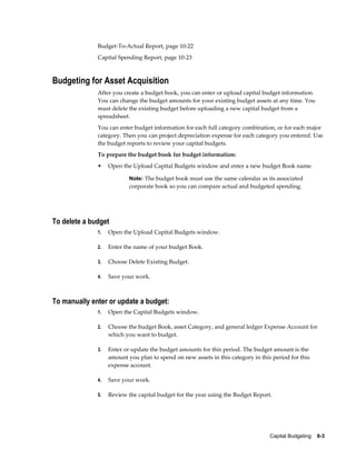 Capital Budgeting    8-3
Budget-To-Actual Report, page 10-22
Capital Spending Report, page 10-23
Budgeting for Asset Acquisition
After you create a budget book, you can enter or upload capital budget information.
You can change the budget amounts for your existing budget assets at any time. You
must delete the existing budget before uploading a new capital budget from a
spreadsheet.
You can enter budget information for each full category combination, or for each major
category. Then you can project depreciation expense for each category you entered. Use
the budget reports to review your capital budgets.
To prepare the budget book for budget information:
• Open the Upload Capital Budgets window and enter a new budget Book name.
Note: The budget book must use the same calendar as its associated
corporate book so you can compare actual and budgeted spending.
To delete a budget
1. Open the Upload Capital Budgets window.
2. Enter the name of your budget Book.
3. Choose Delete Existing Budget.
4. Save your work.
To manually enter or update a budget:
1. Open the Capital Budgets window.
2. Choose the budget Book, asset Category, and general ledger Expense Account for
which you want to budget.
3. Enter or update the budget amounts for this period. The budget amount is the
amount you plan to spend on new assets in this category in this period for this
expense account.
4. Save your work.
5. Review the capital budget for the year using the Budget Report.
 