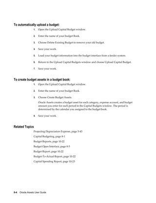 8-4    Oracle Assets User Guide
To automatically upload a budget:
1. Open the Upload Capital Budget window.
2. Enter the name of your budget Book.
3. Choose Delete Existing Budget to remove your old budget.
4. Save your work.
5. Load your budget information into the budget interface from a feeder system.
6. Return to the Upload Capital Budgets window and choose Upload Capital Budget.
7. Save your work.
To create budget assets in a budget book:
1. Open the Upload Capital Budget window.
2. Enter the name of your budget Book.
3. Choose Create Budget Assets.
Oracle Assets creates a budget asset for each category, expense account, and budget
amount you enter for each period in the Capital Budgets window. The period is
determined by the calendar you assigned to the budget book.
4. Save your work.
Related Topics
Projecting Depreciation Expense, page 5-43
Capital Budgeting, page 8-1
Budget Reports, page 10-22
Budget Open Interface, page 8-5
Budget Report, page 10-22
Budget-To-Actual Report, page 10-22
Capital Spending Report, page 10-23
 