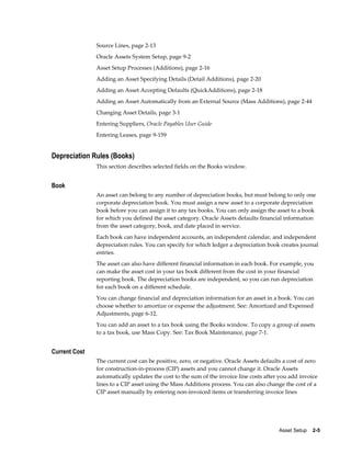 Asset Setup    2-5
Source Lines, page 2-13
Oracle Assets System Setup, page 9-2
Asset Setup Processes (Additions), page 2-16
Adding an Asset Specifying Details (Detail Additions), page 2-20
Adding an Asset Accepting Defaults (QuickAdditions), page 2-18
Adding an Asset Automatically from an External Source (Mass Additions), page 2-44
Changing Asset Details, page 3-1
Entering Suppliers, Oracle Payables User Guide
Entering Leases, page 9-159
Depreciation Rules (Books)
This section describes selected fields on the Books window.
Book
An asset can belong to any number of depreciation books, but must belong to only one
corporate depreciation book. You must assign a new asset to a corporate depreciation
book before you can assign it to any tax books. You can only assign the asset to a book
for which you defined the asset category. Oracle Assets defaults financial information
from the asset category, book, and date placed in service.
Each book can have independent accounts, an independent calendar, and independent
depreciation rules. You can specify for which ledger a depreciation book creates journal
entries.
The asset can also have different financial information in each book. For example, you
can make the asset cost in your tax book different from the cost in your financial
reporting book. The depreciation books are independent, so you can run depreciation
for each book on a different schedule.
You can change financial and depreciation information for an asset in a book. You can
choose whether to amortize or expense the adjustment. See: Amortized and Expensed
Adjustments, page 6-12.
You can add an asset to a tax book using the Books window. To copy a group of assets
to a tax book, use Mass Copy. See: Tax Book Maintenance, page 7-1.
Current Cost
The current cost can be positive, zero, or negative. Oracle Assets defaults a cost of zero
for construction-in-process (CIP) assets and you cannot change it. Oracle Assets
automatically updates the cost to the sum of the invoice line costs after you add invoice
lines to a CIP asset using the Mass Additions process. You can also change the cost of a
CIP asset manually by entering non-invoiced items or transferring invoice lines
 