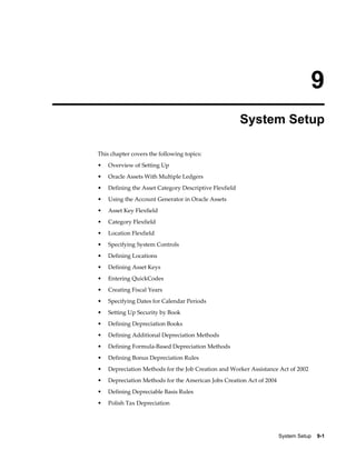 System Setup    9-1
9
System Setup
This chapter covers the following topics:
• Overview of Setting Up
• Oracle Assets With Multiple Ledgers
• Defining the Asset Category Descriptive Flexfield
• Using the Account Generator in Oracle Assets
• Asset Key Flexfield
• Category Flexfield
• Location Flexfield
• Specifying System Controls
• Defining Locations
• Defining Asset Keys
• Entering QuickCodes
• Creating Fiscal Years
• Specifying Dates for Calendar Periods
• Setting Up Security by Book
• Defining Depreciation Books
• Defining Additional Depreciation Methods
• Defining Formula-Based Depreciation Methods
• Defining Bonus Depreciation Rules
• Depreciation Methods for the Job Creation and Worker Assistance Act of 2002
• Depreciation Methods for the American Jobs Creation Act of 2004
• Defining Depreciable Basis Rules
• Polish Tax Depreciation
 