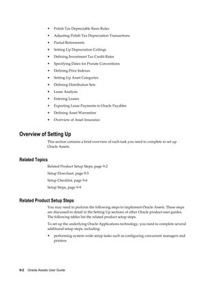 9-2    Oracle Assets User Guide
• Polish Tax Depreciable Basis Rules
• Adjusting Polish Tax Depreciation Transactions
• Partial Retirements
• Setting Up Depreciation Ceilings
• Defining Investment Tax Credit Rates
• Specifying Dates for Prorate Conventions
• Defining Price Indexes
• Setting Up Asset Categories
• Defining Distribution Sets
• Lease Analysis
• Entering Leases
• Exporting Lease Payments to Oracle Payables
• Defining Asset Warranties
• Overview of Asset Insurance
Overview of Setting Up
This section contains a brief overview of each task you need to complete to set up
Oracle Assets.
Related Topics
Related Product Setup Steps, page 9-2
Setup Flowchart, page 9-5
Setup Checklist, page 9-6
Setup Steps, page 9-9
Related Product Setup Steps
You may need to perform the following steps to implement Oracle Assets. These steps
are discussed in detail in the Setting Up sections of other Oracle product user guides.
The following tables list the related product setup steps.
To set up the underlying Oracle Applications technology, you need to complete several
additional setup steps, including:
• performing system-wide setup tasks such as configuring concurrent managers and
printers
 
