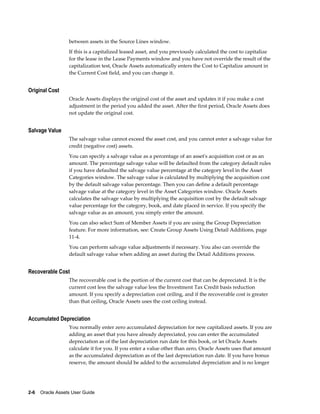 2-6    Oracle Assets User Guide
between assets in the Source Lines window.
If this is a capitalized leased asset, and you previously calculated the cost to capitalize
for the lease in the Lease Payments window and you have not override the result of the
capitalization test, Oracle Assets automatically enters the Cost to Capitalize amount in
the Current Cost field, and you can change it.
Original Cost
Oracle Assets displays the original cost of the asset and updates it if you make a cost
adjustment in the period you added the asset. After the first period, Oracle Assets does
not update the original cost.
Salvage Value
The salvage value cannot exceed the asset cost, and you cannot enter a salvage value for
credit (negative cost) assets.
You can specify a salvage value as a percentage of an asset's acquisition cost or as an
amount. The percentage salvage value will be defaulted from the category default rules
if you have defaulted the salvage value percentage at the category level in the Asset
Categories window. The salvage value is calculated by multiplying the acquisition cost
by the default salvage value percentage. Then you can define a default percentage
salvage value at the category level in the Asset Categories window. Oracle Assets
calculates the salvage value by multiplying the acquisition cost by the default salvage
value percentage for the category, book, and date placed in service. If you specify the
salvage value as an amount, you simply enter the amount.
You can also select Sum of Member Assets if you are using the Group Depreciation
feature. For more information, see: Create Group Assets Using Detail Additions, page
11-4.
You can perform salvage value adjustments if necessary. You also can override the
default salvage value when adding an asset during the Detail Additions process.
Recoverable Cost
The recoverable cost is the portion of the current cost that can be depreciated. It is the
current cost less the salvage value less the Investment Tax Credit basis reduction
amount. If you specify a depreciation cost ceiling, and if the recoverable cost is greater
than that ceiling, Oracle Assets uses the cost ceiling instead.
Accumulated Depreciation
You normally enter zero accumulated depreciation for new capitalized assets. If you are
adding an asset that you have already depreciated, you can enter the accumulated
depreciation as of the last depreciation run date for this book, or let Oracle Assets
calculate it for you. If you enter a value other than zero, Oracle Assets uses that amount
as the accumulated depreciation as of the last depreciation run date. If you have bonus
reserve, the amount should be added to the accumulated depreciation and is no longer
 