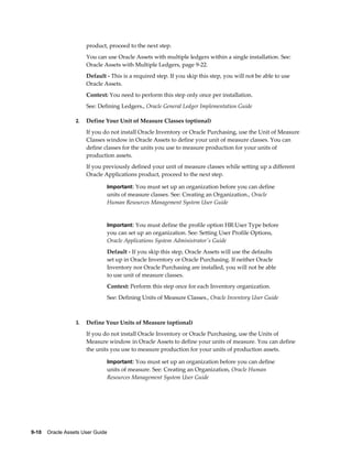 9-10    Oracle Assets User Guide
product, proceed to the next step.
You can use Oracle Assets with multiple ledgers within a single installation. See:
Oracle Assets with Multiple Ledgers, page 9-22.
Default - This is a required step. If you skip this step, you will not be able to use
Oracle Assets.
Context: You need to perform this step only once per installation.
See: Defining Ledgers., Oracle General Ledger Implementation Guide
2. Define Your Unit of Measure Classes (optional)
If you do not install Oracle Inventory or Oracle Purchasing, use the Unit of Measure
Classes window in Oracle Assets to define your unit of measure classes. You can
define classes for the units you use to measure production for your units of
production assets.
If you previously defined your unit of measure classes while setting up a different
Oracle Applications product, proceed to the next step.
Important: You must set up an organization before you can define
units of measure classes. See: Creating an Organization., Oracle
Human Resources Management System User Guide
Important: You must define the profile option HR:User Type before
you can set up an organization. See: Setting User Profile Options,
Oracle Applications System Administrator's Guide
Default - If you skip this step, Oracle Assets will use the defaults
set up in Oracle Inventory or Oracle Purchasing. If neither Oracle
Inventory nor Oracle Purchasing are installed, you will not be able
to use unit of measure classes.
Context: Perform this step once for each Inventory organization.
See: Defining Units of Measure Classes., Oracle Inventory User Guide
3. Define Your Units of Measure (optional)
If you do not install Oracle Inventory or Oracle Purchasing, use the Units of
Measure window in Oracle Assets to define your units of measure. You can define
the units you use to measure production for your units of production assets.
Important: You must set up an organization before you can define
units of measure. See: Creating an Organization, Oracle Human
Resources Management System User Guide
 