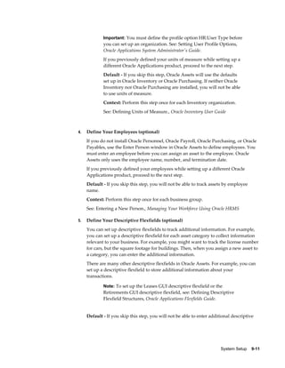 System Setup    9-11
Important: You must define the profile option HR:User Type before
you can set up an organization. See: Setting User Profile Options,
Oracle Applications System Administrator's Guide.
If you previously defined your units of measure while setting up a
different Oracle Applications product, proceed to the next step.
Default - If you skip this step, Oracle Assets will use the defaults
set up in Oracle Inventory or Oracle Purchasing. If neither Oracle
Inventory nor Oracle Purchasing are installed, you will not be able
to use units of measure.
Context: Perform this step once for each Inventory organization.
See: Defining Units of Measure., Oracle Inventory User Guide
4. Define Your Employees (optional)
If you do not install Oracle Personnel, Oracle Payroll, Oracle Purchasing, or Oracle
Payables, use the Enter Person window in Oracle Assets to define employees. You
must enter an employee before you can assign an asset to the employee. Oracle
Assets only uses the employee name, number, and termination date.
If you previously defined your employees while setting up a different Oracle
Applications product, proceed to the next step.
Default - If you skip this step, you will not be able to track assets by employee
name.
Context: Perform this step once for each business group.
See: Entering a New Person., Managing Your Workforce Using Oracle HRMS
5. Define Your Descriptive Flexfields (optional)
You can set up descriptive flexfields to track additional information. For example,
you can set up a descriptive flexfield for each asset category to collect information
relevant to your business. For example, you might want to track the license number
for cars, but the square footage for buildings. Then, when you assign a new asset to
a category, you can enter the additional information.
There are many other descriptive flexfields in Oracle Assets. For example, you can
set up a descriptive flexfield to store additional information about your
transactions.
Note: To set up the Leases GUI descriptive flexfield or the
Retirements GUI descriptive flexfield, see: Defining Descriptive
Flexfield Structures, Oracle Applications Flexfields Guide.
Default - If you skip this step, you will not be able to enter additional descriptive
 
