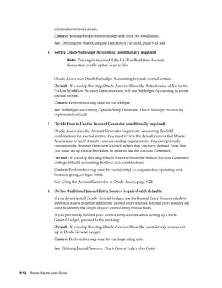 9-12    Oracle Assets User Guide
information to track assets.
Context: You need to perform this step only once per installation.
See: Defining the Asset Category Descriptive Flexfield, page 9-24 and
6. Set Up Oracle Subledger Accounting (conditionally required)
Note: This step is required if the FA: Use Workflow Account
Generation profile option is set to No.
Oracle Assets uses Oracle Subledger Accounting to create journal entries.
Default - If you skip this step, Oracle Assets will use the default value of No for the
FA Use Workflow Account Generation and will use Subledger Accounting to create
journal entries.
Context: Perform this step once for each ledger.
See: Subledger Accounting Options Setup Overview, Oracle Subledger Accounting
Implementation Guide
7. Decide How to Use the Account Generator (conditionally required)
Oracle Assets uses the Account Generator to generate accounting flexfield
combinations for journal entries. You must review the default process that Oracle
Assets uses to see if it meets your accounting requirements. You can optionally
customize the Account Generator for each ledger that you have defined. Note that
you must set up Oracle Workflow in order to use the Account Generator.
Default - If you skip this step, Oracle Assets will use the default Account Generator
settings to build accounting flexfield code combinations.
Context: Perform this step once for each (entity) i.e. organization operating unit,
business group, or legal entity.
See: Using the Account Generator in Oracle Assets, page 9-24
8. Define Additional Journal Entry Sources (required with defaults)
If you do not install Oracle General Ledger, use the Journal Entry Sources window
in Oracle Assets to define additional journal entry sources. Journal entry sources are
used to identify the origin of your journal entry transactions.
If you previously defined your journal entry sources while setting up Oracle
General Ledger, proceed to the next step.
Default - If you skip this step, Oracle Assets will use the journal entry sources set
up in Oracle General Ledger.
Context: Perform this step once for each operating unit.
See: Defining Journal Sources., Oracle General Ledger User Guide
 
