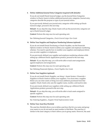 System Setup    9-13
9. Define Additional Journal Entry Categories (required with defaults)
If you do not install Oracle General Ledger, use the Journal Entry Categories
window in Oracle Assets to define additional journal entry categories. Journal entry
categories describe the purpose or type of your journal entries.
If you previously defined your journal entry categories while setting up Oracle
General Ledger, proceed to the next step.
Default - If you skip this step, Oracle Assets will use the journal entry categories set
up in Oracle General Ledger.
Context: Perform this step once for each operating unit.
See: Defining Journal Categories., Oracle General Ledger User Guide
10. Define Your Supplier and Employee Numbering Schemes (optional)
If you do not install Oracle Purchasing or Oracle Payables, use the Financials
Options window in Oracle Assets to define your supplier and employee numbering
schemes. You need to specify how to number your suppliers and employees before
you can enter suppliers or employees.
If you previously defined your supplier and employee numbering schemes while
setting up a different Oracle Applications product, proceed to the next step.
Default - If you skip this step, you will not be able to track asset assignments
against employees and assignments.
Context: Perform this step once for each operating unit.
See: Defining Financials Options., Oracle Payables User Guide
11. Define Your Suppliers (optional)
If you do not install Oracle iSupplier, use Setup > Assets System > Financials >
Suppliers in Oracle Assets to define your suppliers. You must enter a supplier
before you can enter assets or bring over mass additions purchased from that
supplier. Oracle Assets only uses the supplier name, number, and inactive date.
If you previously defined your suppliers while setting up a different Oracle
Applications product, proceed to the next step.
Default - If you skip this step, you will not be able to track assets assigned to
specific suppliers.
Context: Perform this step once for each operating unit.
See: Entering Suppliers., iSupplier Portal Implementation Guide
12. Define Your Asset Key Flexfield
The asset key flexfield allows you to define asset keys that let you name and group
your assets so you do not need an asset number to find them. The asset key is
similar to the asset category in that it allows you to group assets. However, the asset
 