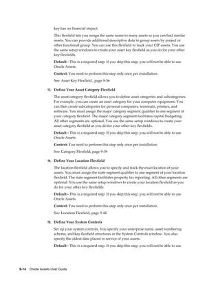 9-14    Oracle Assets User Guide
key has no financial impact.
This flexfield lets you assign the same name to many assets so you can find similar
assets. You can provide additional descriptive data to group assets by project or
other functional group. You can use this flexfield to track your CIP assets. You use
the same setup windows to create your asset key flexfield as you do for your other
key flexfields.
Default - This is a required step. If you skip this step, you will not be able to use
Oracle Assets.
Context: You need to perform this step only once per installation.
See: Asset Key Flexfield., page 9-36
13. Define Your Asset Category Flexfield
The asset category flexfield allows you to define asset categories and subcategories.
For example, you can create an asset category for your computer equipment. You
can then create subcategories for personal computers, terminals, printers, and
software. You must assign the major category segment qualifier to one segment of
your category flexfield. The major category segment facilitates capital budgeting.
All other segments are optional. You use the same setup windows to create your
asset category flexfield as you do for your other key flexfields.
Default - This is a required step. If you skip this step, you will not be able to use
Oracle Assets.
Context: You need to perform this step only once per installation.
See: Category Flexfield, page 9-39
14. Define Your Location Flexfield
The location flexfield allows you to specify and track the exact location of your
assets. You must assign the state segment qualifier to one segment of your location
flexfield. The state segment facilitates property tax reporting. All other segments are
optional. You use the same setup windows to create your location flexfield as you
do for your other key flexfields.
Default - This is a required step. If you skip this step, you will not be able to use
Oracle Assets.
Context: You need to perform this step only once per installation.
See: Location Flexfield, page 9-44
15. Define Your System Controls
Set up your system controls. You specify your enterprise name, asset numbering
scheme, and key flexfield structures in the System Controls window. You also
specify the oldest date placed in service of your assets.
Default - This is a required step. If you skip this step, you will not be able to use
 