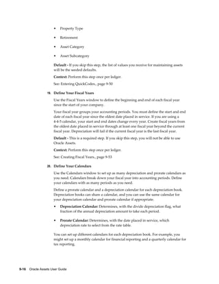 9-16    Oracle Assets User Guide
• Property Type
• Retirement
• Asset Category
• Asset Subcategory
Default - If you skip this step, the list of values you receive for maintaining assets
will be the seeded defaults.
Context: Perform this step once per ledger.
See: Entering QuickCodes., page 9-50
19. Define Your Fiscal Years
Use the Fiscal Years window to define the beginning and end of each fiscal year
since the start of your company.
Your fiscal year groups your accounting periods. You must define the start and end
date of each fiscal year since the oldest date placed in service. If you are using a
4-4-5 calendar, your start and end dates change every year. Create fiscal years from
the oldest date placed in service through at least one fiscal year beyond the current
fiscal year. Depreciation will fail if the current fiscal year is the last fiscal year.
Default - This is a required step. If you skip this step, you will not be able to use
Oracle Assets.
Context: Perform this step once per ledger.
See: Creating Fiscal Years., page 9-53
20. Define Your Calendars
Use the Calendars window to set up as many depreciation and prorate calendars as
you need. Calendars break down your fiscal year into accounting periods. Define
your calendars with as many periods as you need.
Define a prorate calendar and a depreciation calendar for each depreciation book.
Depreciation books can share a calendar, and you can use the same calendar for
your depreciation calendar and prorate calendar if appropriate.
• Depreciation Calendar: Determines, with the divide depreciation flag, what
fraction of the annual depreciation amount to take each period.
• Prorate Calendar: Determines, with the date placed in service, which
depreciation rate to select from the rate table.
You can set up different calendars for each depreciation book. For example, you
might set up a monthly calendar for financial reporting and a quarterly calendar for
tax reporting.
 