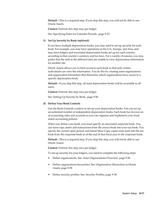 System Setup    9-17
Default - This is a required step. If you skip this step, you will not be able to use
Oracle Assets.
Context: Perform this step once per ledger.
See: Specifying Dates for Calendar Periods., page 9-53
21. Set Up Security by Book (optional)
If you have multiple depreciation books, you may need to set up security for each
book. For example, you may have operations in the U.S., Europe, and Asia, and
may have ledgers and associated depreciation books set up for each country,
according to that country's currency and tax laws. For a variety of reasons, you may
prefer that the staff at the different sites are unable to view depreciation information
for another site.
Oracle Assets allows you to limit access to each book so that only certain
individuals can view the information. You do this by creating asset organizations
and organization hierarchies that determine which organizations have access to a
specific depreciation book.
Default - If you skip this step, all asset depreciation books will be accessible to all
users.
Context: Perform this step once per ledger.
See: Setting Up Security by Book., page 9-56
22. Define Your Book Controls
Use the Book Controls window to set up your depreciation books. You can set up
an unlimited number of independent depreciation books. Each book has its own set
of accounting rules and accounts so you can organize and implement your fixed
assets accounting policies.
When you define a tax book, you must specify an associated corporate book. You
can mass copy assets and transactions from the source book into your tax book. You
specify the current open period, and Initial Mass Copy copies each asset into the tax
book from the corporate book as of the end of that fiscal year in the corporate book.
Default - This is a required step. If you skip this step, you will not be able to use
Oracle Assets.
Context: Perform this step once per ledger.
To set up security for your ledgers, you need to complete the following steps:
• Define organizations. See: Asset Organizations Overview, page 9-56
• Define organizations hierarchies. See: Organization Hierarchies in Oracle
Assets, page 9-58
• Define security profiles. See: Security Profiles, page 9-58
 