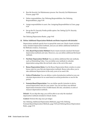9-18    Oracle Assets User Guide
• Run the Security List Maintenance process. See: Security List Maintenance
Process, page 9-59
• Define responsibilities. See: Defining Responsibilities. See: Defining
Responsibilities, page 9-59
• Assign responsibilities to users. See: Assigning Responsibilities to Users, page
9-59
• Set up the FA: Security Profile profile option. See: Setting Up FA: Security
Profile, page 9-59
See: Defining Depreciation Books., page 9-60
23. Define Additional Depreciation Methods and Rates (required with defaults)
Depreciation methods specify how to spread the asset cost. Oracle Assets includes
many standard depreciation methods, and you can define additional methods in
the Methods window, if necessary.
• Life_Based Depreciation Method: Oracle Assets includes standard life-based
depreciation methods and rates. However, you can define additional life-based
methods.
• Flat-Rate Depreciation Method: You can define additional flat-rate methods,
such as Diminishing Value. You can define your methods to calculate
depreciation using either the net book value or the cost of the asset.
• Bonus Depreciation Rules: Use the Bonus Depreciation Rules window to enter
bonus rates for your flat-rate depreciation methods. Bonus rules allow you to
take additional depreciation in the early years of an asset's life.
• Units of Production: You can define a units of production method so you can
calculate depreciation for an asset based on actual production or use for the
period.
• Formula-Based Depreciation: You can define specific formulas to derive
annual depreciation rates for your assets. You can use these user-defined
depreciation formulas in lieu of table-based, flat rate, calculated, or units of
measure depreciation methods.
Default - If you skip this step, you will be able to use only the standard
depreciation methods included in Oracle Assets.
Context: Perform this step once per ledger.
See: Defining Additional Depreciation Methods, page 9-65, Defining
Formula-Based Depreciation Methods, page 9-68 and Defining Bonus Depreciation
Rules., page 9-72
 