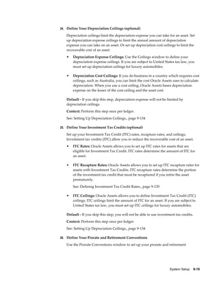 System Setup    9-19
24. Define Your Depreciation Ceilings (optional)
Depreciation ceilings limit the depreciation expense you can take for an asset. Set
up depreciation expense ceilings to limit the annual amount of depreciation
expense you can take on an asset. Or set up depreciation cost ceilings to limit the
recoverable cost of an asset.
• Depreciation Expense Ceilings: Use the Ceilings window to define your
depreciation expense ceilings. If you are subject to United States tax law, you
must set up depreciation ceilings for luxury automobiles.
• Depreciation Cost Ceilings: If you do business in a country which requires cost
ceilings, such as Australia, you can limit the cost Oracle Assets uses to calculate
depreciation. When you use a cost ceiling, Oracle Assets bases depreciation
expense on the lesser of the cost ceiling and the asset cost.
Default - If you skip this step, depreciation expense will not be limited by
depreciation ceilings.
Context: Perform this step once per ledger.
See: Setting Up Depreciation Ceilings., page 9-134
25. Define Your Investment Tax Credits (optional)
Set up your Investment Tax Credit (ITC) rates, recapture rates, and ceilings.
Investment tax credits (ITC) allow you to reduce the recoverable cost of an asset.
• ITC Rates: Oracle Assets allows you to set up ITC rates for assets that are
eligible for Investment Tax Credit. ITC rates determine the amount of ITC for
an asset.
• ITC Recapture Rates: Oracle Assets allows you to set up ITC recapture rates for
assets with Investment Tax Credits. ITC recapture rates determine the portion
of the investment tax credit that must be recaptured if you retire the asset
prematurely.
See: Defining Investment Tax Credit Rates., page 9-135
• ITC Ceilings: Oracle Assets allows you to define Investment Tax Credit (ITC)
ceilings. ITC ceilings limit the amount of ITC for an asset. If you are subject to
United States tax law, you must set up ITC ceilings for luxury automobiles.
Default - If you skip this step, you will not be able to use investment tax credits.
Context: Perform this step once per ledger.
See: Setting Up Depreciation Ceilings., page 9-134
26. Define Your Prorate and Retirement Conventions
Use the Prorate Conventions window to set up your prorate and retirement
 