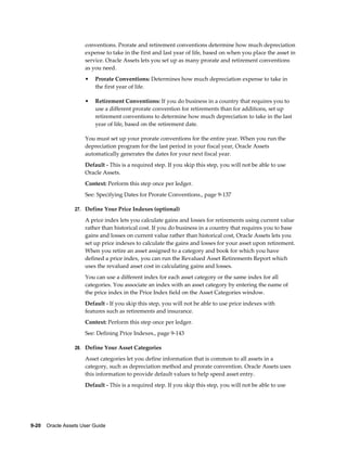 9-20    Oracle Assets User Guide
conventions. Prorate and retirement conventions determine how much depreciation
expense to take in the first and last year of life, based on when you place the asset in
service. Oracle Assets lets you set up as many prorate and retirement conventions
as you need.
• Prorate Conventions: Determines how much depreciation expense to take in
the first year of life.
• Retirement Conventions: If you do business in a country that requires you to
use a different prorate convention for retirements than for additions, set up
retirement conventions to determine how much depreciation to take in the last
year of life, based on the retirement date.
You must set up your prorate conventions for the entire year. When you run the
depreciation program for the last period in your fiscal year, Oracle Assets
automatically generates the dates for your next fiscal year.
Default - This is a required step. If you skip this step, you will not be able to use
Oracle Assets.
Context: Perform this step once per ledger.
See: Specifying Dates for Prorate Conventions., page 9-137
27. Define Your Price Indexes (optional)
A price index lets you calculate gains and losses for retirements using current value
rather than historical cost. If you do business in a country that requires you to base
gains and losses on current value rather than historical cost, Oracle Assets lets you
set up price indexes to calculate the gains and losses for your asset upon retirement.
When you retire an asset assigned to a category and book for which you have
defined a price index, you can run the Revalued Asset Retirements Report which
uses the revalued asset cost in calculating gains and losses.
You can use a different index for each asset category or the same index for all
categories. You associate an index with an asset category by entering the name of
the price index in the Price Index field on the Asset Categories window.
Default - If you skip this step, you will not be able to use price indexes with
features such as retirements and insurance.
Context: Perform this step once per ledger.
See: Defining Price Indexes., page 9-143
28. Define Your Asset Categories
Asset categories let you define information that is common to all assets in a
category, such as depreciation method and prorate convention. Oracle Assets uses
this information to provide default values to help speed asset entry.
Default - This is a required step. If you skip this step, you will not be able to use
 