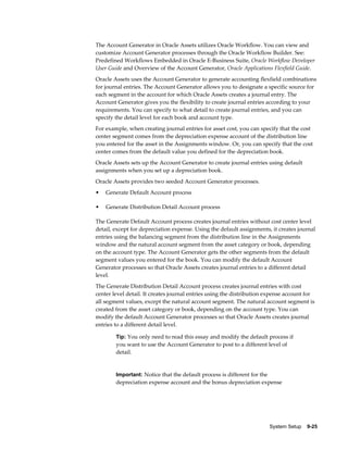 System Setup    9-25
The Account Generator in Oracle Assets utilizes Oracle Workflow. You can view and
customize Account Generator processes through the Oracle Workflow Builder. See:
Predefined Workflows Embedded in Oracle E-Business Suite, Oracle Workflow Developer
User Guide and Overview of the Account Generator, Oracle Applications Flexfield Guide.
Oracle Assets uses the Account Generator to generate accounting flexfield combinations
for journal entries. The Account Generator allows you to designate a specific source for
each segment in the account for which Oracle Assets creates a journal entry. The
Account Generator gives you the flexibility to create journal entries according to your
requirements. You can specify to what detail to create journal entries, and you can
specify the detail level for each book and account type.
For example, when creating journal entries for asset cost, you can specify that the cost
center segment comes from the depreciation expense account of the distribution line
you entered for the asset in the Assignments window. Or, you can specify that the cost
center comes from the default value you defined for the depreciation book.
Oracle Assets sets up the Account Generator to create journal entries using default
assignments when you set up a depreciation book.
Oracle Assets provides two seeded Account Generator processes.
• Generate Default Account process
• Generate Distribution Detail Account process
The Generate Default Account process creates journal entries without cost center level
detail, except for depreciation expense. Using the default assignments, it creates journal
entries using the balancing segment from the distribution line in the Assignments
window and the natural account segment from the asset category or book, depending
on the account type. The Account Generator gets the other segments from the default
segment values you entered for the book. You can modify the default Account
Generator processes so that Oracle Assets creates journal entries to a different detail
level.
The Generate Distribution Detail Account process creates journal entries with cost
center level detail. It creates journal entries using the distribution expense account for
all segment values, except the natural account segment. The natural account segment is
created from the asset category or book, depending on the account type. You can
modify the default Account Generator processes so that Oracle Assets creates journal
entries to a different detail level.
Tip: You only need to read this essay and modify the default process if
you want to use the Account Generator to post to a different level of
detail.
Important: Notice that the default process is different for the
depreciation expense account and the bonus depreciation expense
 