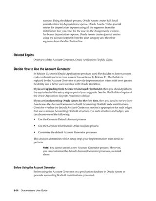 9-26    Oracle Assets User Guide
account. Using the default process, Oracle Assets creates full detail
journal entries for depreciation expense. Oracle Assets creates journal
entries for depreciation expense using all the segments from the
distribution line you enter for the asset in the Assignments window.
For bonus depreciation expense, Oracle Assets creates journal entries
using the account segment from the asset category and the other
segments from the distribution line.
Related Topics
Overview of the Account Generator, Oracle Applications Flexfield Guide.
Decide How to Use the Account Generator
In Release 10, several Oracle Applications products used FlexBuilder to derive account
code combinations for certain account transactions. In Release 11, FlexBuilder is
replaced by the Account Generator to provide implementation teams with even greater
flexibility and a better user interface with Oracle Workflow.
If you are upgrading from Release 10 and used FlexBuilder, then you should perform
the equivalent of this setup step as part of your upgrade. See the FlexBuilder chapter of
the Oracle Applications Upgrade Preparation Manual.
If you are implementing Oracle Assets for the first time, then you need to review how
Assets uses the Account Generator to build Accounting Flexfield code combinations.
Consider whether the default Account Generator process is appropriate for each ledger
that uses a unique Accounting Flexfield structure. For each structure and ledger, you
can choose one of the following:
• Use the Generate Default Account process
• Use the Generate Distribution Detail Account process
• Customize the default Account Generator processes
This decision determines which setup steps your implementation team needs to
perform.
Note: You cannot create a new Account Generator process. However,
you can customize the default Account Generator processes, as stated
above.
Before Using the Account Generator
Before using the Account Generator on a production database in Oracle Assets to
generate accounting flexfield combinations, you must:
 