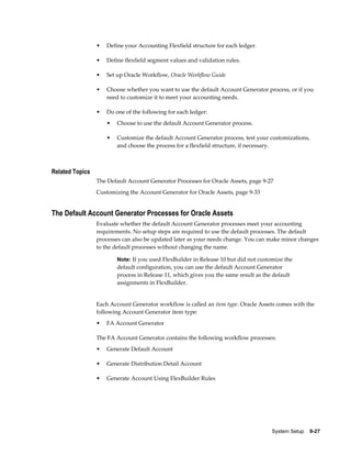 System Setup    9-27
• Define your Accounting Flexfield structure for each ledger.
• Define flexfield segment values and validation rules.
• Set up Oracle Workflow, Oracle Workflow Guide
• Choose whether you want to use the default Account Generator process, or if you
need to customize it to meet your accounting needs.
• Do one of the following for each ledger:
• Choose to use the default Account Generator process.
• Customize the default Account Generator process, test your customizations,
and choose the process for a flexfield structure, if necessary.
Related Topics
The Default Account Generator Processes for Oracle Assets, page 9-27
Customizing the Account Generator for Oracle Assets, page 9-33
The Default Account Generator Processes for Oracle Assets
Evaluate whether the default Account Generator processes meet your accounting
requirements. No setup steps are required to use the default processes. The default
processes can also be updated later as your needs change. You can make minor changes
to the default processes without changing the name.
Note: If you used FlexBuilder in Release 10 but did not customize the
default configuration, you can use the default Account Generator
process in Release 11, which gives you the same result as the default
assignments in FlexBuilder.
Each Account Generator workflow is called an item type. Oracle Assets comes with the
following Account Generator item type:
• FA Account Generator
The FA Account Generator contains the following workflow processes:
• Generate Default Account
• Generate Distribution Detail Account
• Generate Account Using FlexBuilder Rules
 
