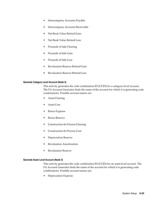 System Setup    9-29
• Intercompany Accounts Payable
• Intercompany Accounts Receivable
• Net Book Value Retired Gain
• Net Book Value Retired Loss
• Proceeds of Sale Clearing
• Proceeds of Sale Gain
• Proceeds of Sale Loss
• Revaluation Reserve Retired Gain
• Revaluation Reserve Retired Loss
Generate Category Level Account (Node 4)
This activity generates the code combination ID (CCID) for a category-level account.
The FA Account Generator finds the name of the account for which it is generating code
combinations. Possible account names are:
• Asset Clearing
• Asset Cost
• Bonus Expense
• Bonus Reserve
• Construction-In-Process Clearing
• Construction-In-Process Cost
• Depreciation Reserve
• Revaluation Amortization
• Revaluation Reserve
Generate Asset Level Account (Node 5)
This activity generates the code combination ID (CCID) for an asset-level account. The
FA Account Generator finds the name of the account for which it is generating code
combinations. Possible account names are:
• Depreciation Expense
 