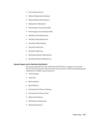 System Setup    9-31
• Cost of Removal Loss
• Deferred Depreciation Expense
• Deferred Depreciation Reserve
• Depreciation Adjustment
• Intercompany Accounts Payable
• Intercompany Accounts Receivable
• Net Book Value Retired Gain
• Net Book Value Retired Loss
• Proceeds of Sale Clearing
• Proceeds of Sale Gain
• Proceeds of Sale Loss
• Revaluation Reserve Retired Gain
• Revaluation Reserve Retired Loss
Generate Category Level for Distribution Detail (Node 4)
This activity generates the code combination ID (CCID) for a category-level account.
The FA Account Generator finds the name of the account for which it is generating code
combinations. Possible account names are:
• Asset Clearing
• Asset Cost
• Bonus Expense
• Bonus Reserve
• Construction-In-Process Clearing
• Construction-In-Process Cost
• Depreciation Reserve
• Revaluation Amortization
• Revaluation Reserve
 