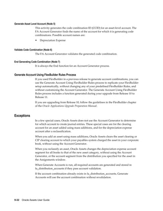 9-32    Oracle Assets User Guide
Generate Asset Level Account (Node 5)
This activity generates the code combination ID (CCID) for an asset-level account. The
FA Account Generator finds the name of the account for which it is generating code
combinations. Possible account names are:
• Depreciation Expense
Validate Code Combination (Node 6)
The FA Account Generator validates the generated code combination.
End Generating Code Combination (Node 7)
It is always the End function for an Account Generator process.
Generate Account Using FlexBuilder Rules Process
If you used FlexBuilder in a previous release to generate account combinations, you can
use the Generate Account Using FlexBuilder Rules process to replicate your FlexBuilder
setup automatically, without changing any of your predefined FlexBuilder Rules, and
without customizing the Account Generator. The Generate Account Using FlexBuilder
Rules process includes a function generated during your upgrade from Release 10 to
Release 11.
If you are upgrading from Release 10, follow the guidelines in the FlexBuilder chapter
of the Oracle Applications Upgrade Preparation Manual.
Exceptions
In a few special cases, Oracle Assets does not use the Account Generator to determine
for which account to create journal entries. These special cases are for the clearing
account for an asset added using mass additions, and for the depreciation expense
account after a reclassification.
When you add an asset using mass additions, Oracle Assets clears the asset clearing or
CIP clearing account to which your payables system charged the asset in your corporate
book, without using the Account Generator.
When you reclassify an asset, Oracle Assets changes the depreciation expense account
segment for all books to that of the new asset category, without using the Account
Generator, or the account segment from the distribution you specified for the asset in
the Assignments window.
When Generate Accounts is run, all required accounts are generated and stored in
fa_distribution_accounts if they pass account validation.
If the account combination already exists in fa_distribution_accounts, Generate
Accounts will use the account combination without revalidation.
 