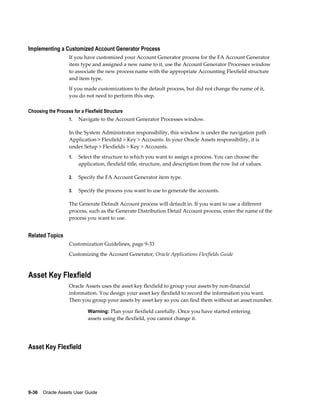 9-36    Oracle Assets User Guide
Implementing a Customized Account Generator Process
If you have customized your Account Generator process for the FA Account Generator
item type and assigned a new name to it, use the Account Generator Processes window
to associate the new process name with the appropriate Accounting Flexfield structure
and item type.
If you made customizations to the default process, but did not change the name of it,
you do not need to perform this step.
Choosing the Process for a Flexfield Structure
1. Navigate to the Account Generator Processes window.
In the System Administrator responsibility, this window is under the navigation path
Application > Flexfield > Key > Accounts. In your Oracle Assets responsibility, it is
under Setup > Flexfields > Key > Accounts.
1. Select the structure to which you want to assign a process. You can choose the
application, flexfield title, structure, and description from the row list of values.
2. Specify the FA Account Generator item type.
3. Specify the process you want to use to generate the accounts.
The Generate Default Account process will default in. If you want to use a different
process, such as the Generate Distribution Detail Account process, enter the name of the
process you want to use.
Related Topics
Customization Guidelines, page 9-33
Customizing the Account Generator, Oracle Applications Flexfields Guide
Asset Key Flexfield
Oracle Assets uses the asset key flexfield to group your assets by non-financial
information. You design your asset key flexfield to record the information you want.
Then you group your assets by asset key so you can find them without an asset number.
Warning: Plan your flexfield carefully. Once you have started entering
assets using the flexfield, you cannot change it.
Asset Key Flexfield
 