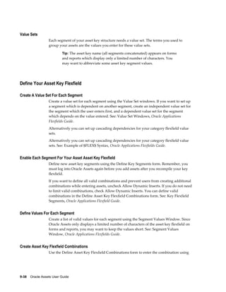 9-38    Oracle Assets User Guide
Value Sets
Each segment of your asset key structure needs a value set. The terms you used to
group your assets are the values you enter for these value sets.
Tip: The asset key name (all segments concatenated) appears on forms
and reports which display only a limited number of characters. You
may want to abbreviate some asset key segment values.
Define Your Asset Key Flexfield
Create A Value Set For Each Segment
Create a value set for each segment using the Value Set windows. If you want to set up
a segment which is dependent on another segment, create an independent value set for
the segment which the user enters first, and a dependent value set for the segment
which depends on the value entered. See: Value Set Windows, Oracle Applications
Flexfields Guide.
Alternatively you can set up cascading dependencies for your category flexfield value
sets.
Alternatively you can set up cascading dependencies for your category flexfield value
sets. See: Example of $FLEX$ Syntax, Oracle Applications Flexfields Guide.
Enable Each Segment For Your Asset Asset Key Flexfield
Define new asset key segments using the Define Key Segments form. Remember, you
must log into Oracle Assets again before you add assets after you recompile your key
flexfield.
If you want to define all valid combinations and prevent users from creating additional
combinations while entering assets, uncheck Allow Dynamic Inserts. If you do not need
to limit valid combinations, check Allow Dynamic Inserts. You can define valid
combinations in the Define Asset Key Flexfield Combinations form. See: Key Flexfield
Segments, Oracle Applications Flexfield Guide.
Define Values For Each Segment
Create a list of valid values for each segment using the Segment Values Window. Since
Oracle Assets only displays a limited number of characters of the asset key flexfield on
forms and reports, you may want to keep the values short. See: Segment Values
Window, Oracle Applications Flexfields Guide.
Create Asset Key Flexfield Combinations
Use the Define Asset Key Flexfield Combinations form to enter the combination using
 