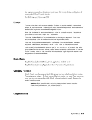 System Setup    9-39
the segments you defined. You do not need to use this form to define combinations if
you checked Allow Dynamic Inserts.
See: Defining Asset Keys, page 9-50
Example
You decide to use a two segment asset key flexfield. A typical asset key combination
might be JET 10.ENGINE. To set up your asset key flexfield you must set up value sets,
enable your segments, and enter valid segment values.
First, use the Value Set windows to set up a value set for each segment. For example,
you create the value sets Project and Component.
Then use the Key Flexfield Segments window to enable your segments. Enter each
segment and the value set for validation in the Segments window.
Now use the Segment Values windows to enter the valid values for each asset key
segment. For example, you enter JET 10 as a valid value for the Project segment.
Now, when you enter an asset, you can specify JET 10.ENGINE as the asset key. Since
you checked Allow Dynamic Inserts, Oracle Assets creates the combination for you if it
doesn't already exist. Or you can create the combination explicitly in the Define Asset
Key Flexfield Combinations form.
Related Topics
Key Flexfields by Flexfield Name, Oracle Applications Flexfields Guide
Key Flexfields by Owning Application, Oracle Applications Flexfields Guide
Category Flexfield
Oracle Assets uses the category flexfield to group your assets by financial information.
You design your category flexfield to record the information you want. Then you group
your assets by category and provide default information that is usually the same for
assets in that category.
Warning: Plan your flexfield carefully. Once you have started entering
assets using the flexfield, you cannot change it.
Category Flexfield
 