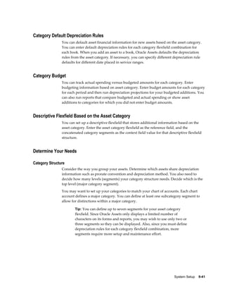 System Setup    9-41
Category Default Depreciation Rules
You can default asset financial information for new assets based on the asset category.
You can enter default depreciation rules for each category flexfield combination for
each book. When you add an asset to a book, Oracle Assets defaults the depreciation
rules from the asset category. If necessary, you can specify different depreciation rule
defaults for different date placed in service ranges.
Category Budget
You can track actual spending versus budgeted amounts for each category. Enter
budgeting information based on asset category. Enter budget amounts for each category
for each period and then run depreciation projections for your budgeted additions. You
can also run reports that compare budgeted and actual spending or show asset
additions to categories for which you did not enter budget amounts.
Descriptive Flexfield Based on the Asset Category
You can set up a descriptive flexfield that stores additional information based on the
asset category. Enter the asset category flexfield as the reference field, and the
concatenated category segments as the context field value for that descriptive flexfield
structure.
Determine Your Needs
Category Structure
Consider the way you group your assets. Determine which assets share depreciation
information such as prorate convention and depreciation method. You also need to
decide how many levels (segments) your category structure needs. Decide which is the
top level (major category segment).
You may want to set up your categories to match your chart of accounts. Each chart
account defines a major category. You can define at least one subcategory segment to
allow for distinctions within a major category.
Tip: You can define up to seven segments for your asset category
flexfield. Since Oracle Assets only displays a limited number of
characters on its forms and reports, you may wish to use only two or
three segments so they can be displayed. Also, since you must define
depreciation rules for each category flexfield combination, more
segments require more setup and maintenance effort.
 