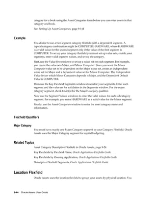 9-44    Oracle Assets User Guide
category for a book using the Asset Categories form before you can enter assets in that
category and book.
See: Setting Up Asset Categories, page 9-144
Example
You decide to use a two segment category flexfield with a dependent segment. A
typical category combination might be COMPUTER.HARDWARE, where HARDWARE
is a valid value for the second segment only if the value of the first segment is
COMPUTER. To set up your category flexfield you must set up value sets, enable your
segments, enter valid segment values, and set up the category.
First, use the Value Set windows to set up a value set for each segment. For example,
you create the value sets Major, and Minor Computer. Since you want the Minor
Computer value set to be dependent on the Major value set, create an independent
value set for Major and a dependent value set for Minor Computer. The Independent
Value Set on which Minor Computer depends is Major, and the Dependent Default
Value is COMPUTER.
Then use the Key Flexfield Segments windows to enable your segments. Enter each
segment and the value set for validation in the Segments window. For the major
category segment, check Enabled for the Major Category qualifier.
Now use the Segment Values windows to enter the valid values for each subcategory
segment. For example, you enter HARDWARE as a valid value for the Minor segment.
Finally, use the Asset Categories window to enter the asset category name and
information.
Flexfield Qualifiers
Major Category
You must have exactly one Major Category segment in your Category Flexfield. Oracle
Assets uses the Major Category segment for capital budgeting.
Related Topics
Asset Category Descriptive Flexfield in Oracle Assets, page 9-24
Key Flexfields by Flexfield Name, Oracle Applications Flexfields Guide
Key Flexfields by Owning Application, Oracle Applications Flexfields Guide
Descriptive Flexfield Segments, Oracle Applications Flexfields Guide
Location Flexfield
Oracle Assets uses the location flexfield to group your assets by physical location. You
 