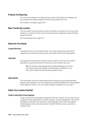 9-46    Oracle Assets User Guide
Property Tax Reporting
You can run the Property Tax Report for your states. The Property Tax Report sorts
your assets by the location segment with the state qualifier set to Yes.
See: Property Tax Report, page 10-59
Mass Transfer By Location
You can transfer assets that share location information as a group. Or you can use the
location as a criterion to select assets to transfer between employees or general ledger
expense accounts.
See: Transferring Assets, page 3-13
Determine Your Needs
Location Structure
Consider the way you track asset location. You need to decide how many levels
(segments) your location structure needs. Also decide which is the state segment.
Value Sets
Each segment of your location structure needs a value set. The terms you used to
describe your asset locations are the values you enter for these value sets.
Tip: The location name (all segments concatenated) appears on forms
and reports which only display a limited number of characters. You
may want to abbreviate some location segment values.
State Qualifier
You must define exactly one State segment when setting up your location flexfield.
Specify which segment is your state segment by checking Enabled for the State qualifier
in the Segments window. You can run the Property Tax Report for your states.
Define Your Location Flexfield
Create A Value Set For Each Segment
Create a value set for each segment using the Value Set windows. If you want to set up
a segment which is dependent on another segment, create an independent value set for
the segment which the user enters first, and a dependent value set for the segment
which depends on the value entered. See: Value Set Windows, Oracle Applications
Flexfields Guide.
 