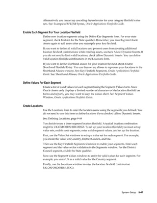 System Setup    9-47
Alternatively you can set up cascading dependencies for your category flexfield value
sets. See: Example of $FLEX$ Syntax, Oracle Applications Flexfields Guide.
Enable Each Segment For Your Location Flexfield
Define new location segments using the Define Key Segments form. For your state
segment, check Enabled for the State qualifier. Remember, you must log into Oracle
Assets again to add assets after you recompile your key flexfield.
If you want to define all valid locations and prevent users from creating additional
location flexfield combinations while entering assets, uncheck Allow Dynamic Inserts. If
you do not need to limit valid locations, check Allow Dynamic Inserts. You can define
valid location flexfield combinations in the Locations form.
If you want to define shorthand aliases for your location flexfield, check Enable
Shorthand Flexfield Entry. You can then set up aliases to represent your locations in the
Shorthand Aliases window. See: Key Flexfield Segments, Oracle Applications Flexfields
Guide. See: Shorthand Aliases, Oracle Applications Flexfields Guide.
Define Values For Each Segment
Create a list of valid values for each segment using the Segment Values form. Since
Oracle Assets only displays a limited number of characters of the location flexfield on
forms and reports, you may want to keep the values short. See: Segment Values
Window, Oracle Applications Flexfields Guide.
Create Locations
Use the Locations form to enter the location name using the segments you defined. You
do not need to use this form to define locations if you checked Allow Dynamic Inserts.
See: Defining Locations, page 9-49
You decide to use a three segment location flexfield. A typical location combination
might be UK.OXFORDSHIRE.BDG3. To set up your location flexfield you must set up
value sets, enable your segments, enter valid segment values, and set up the location.
First, use the Value Set windows to set up a value set for each segment. For example,
you create the value sets Country, District Council, and Site.
Then use the Key Flexfield Segments windows to enable your segments. Enter each
segment and the value set for validation in the Segments window. For the District
Council segment, enable the State qualifier.
Now use the Segment Values windows to enter the valid values for each segment. For
example, you enter UK as a valid value for the Country segment.
Finally, use the Locations window to enter the location flexfield combination
UK.OXFORDSHIRE.BDG3.
 