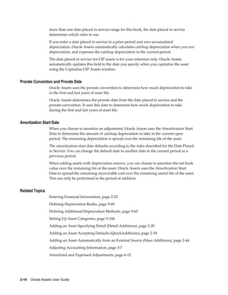 2-10    Oracle Assets User Guide
more than one date placed in service range for this book, the date placed in service
determines which rules to use.
If you enter a date placed in service in a prior period and zero accumulated
depreciation, Oracle Assets automatically calculates catchup depreciation when you run
depreciation, and expenses the catchup depreciation in the current period.
The date placed in service for CIP assets is for your reference only. Oracle Assets
automatically updates this field to the date you specify when you capitalize the asset
using the Capitalize CIP Assets window.
Prorate Convention and Prorate Date
Oracle Assets uses the prorate convention to determine how much depreciation to take
in the first and last years of asset life.
Oracle Assets determines the prorate date from the date placed in service and the
prorate convention. It uses this date to determine how much depreciation to take
during the first and last years of asset life.
Amortization Start Date
When you choose to amortize an adjustment, Oracle Assets uses the Amortization Start
Date to determine the amount of catchup depreciation to take in the current open
period. The remaining depreciation is spread over the remaining life of the asset.
The amortization start date defaults according to the rules described for the Date Placed
in Service. You can change the default date to another date in the current period or a
previous period.
When adding assets with depreciation reserve, you can choose to amortize the net book
value over the remaining life of the asset. Oracle Assets uses the Amortization Start
Date to spread the remaining recoverable cost over the remaining useful life of the asset.
This can only be performed in the period of addition.
Related Topics
Entering Financial Information, page 2-22
Defining Depreciation Books, page 9-60
Defining Additional Depreciation Methods, page 9-65
Setting Up Asset Categories, page 9-144
Adding an Asset Specifying Detail (Detail Additions), page 2-20
Adding an Asset Accepting Defaults (QuickAdditions), page 2-18
Adding an Asset Automatically from an External Source (Mass Additions), page 2-44
Adjusting Accounting Information, page 3-7
Amortized and Expensed Adjustments, page 6-12
 