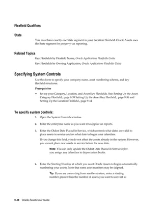 9-48    Oracle Assets User Guide
Flexfield Qualifiers
State
You must have exactly one State segment in your Location Flexfield. Oracle Assets uses
the State segment for property tax reporting.
Related Topics
Key Flexfields by Flexfield Name, Oracle Applications Flexfields Guide
Key Flexfields by Owning Application, Oracle Applications Flexfields Guide
Specifying System Controls
Use this form to specify your company name, asset numbering scheme, and key
flexfield structures.
Prerequisites
• Set up your Category, Location, and Asset Key Flexfields. See: Setting Up the Asset
Category Flexfield,, page 9-39 Setting Up the Asset Key Flexfield,, page 9-36 and
Setting Up the Location Flexfield., page 9-44
To specify system controls:
1. Open the System Controls window.
2. Enter the enterprise name as you want it to appear on reports.
3. Enter the Oldest Date Placed In Service, which controls what dates are valid to
place assets in service and on what date to begin your calendars.
If you change this field, you do not affect the assets already in the system. However,
you cannot place new assets in service before the new date.
Note: You can only update the Oldest Date Placed in Service before
you assign any calendars to depreciation books.
4. Enter the Starting Number at which you want Oracle Assets to begin automatically
numbering your assets. Note that some asset numbers may be skipped.
Tip: If you are converting from another system, enter a starting
number greater than the number of assets you want to convert so
 