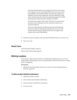 System Setup    9-49
converted assets keep the same number from the previous system.
For example, if you are converting 75,000 assets, you may want to
enter 100,000 as the Starting Number to reserve the numbers 1 to
100,000 for manual asset numbering. Note that adding the 75,000
assets will increment the automatic numbering sequence by 75,000
(automatically numbered assets will begin at 175,001).
Note that asset numbers with a letter in them are not reserved for
automatic asset numbering, since the automatic numbers are a
numerical sequence.
If you are using automatic numbering, then manual numbering
must be less than the starting asset number that you have in the
System Controls window. Oracle Assets does not support asset
numbers that exceed 2,000,000,000.
5. Enter the Location, Category, and Asset Key Flexfield structures you want to use.
6. Save your work.
Related Topics
Asset Descriptive Details , page 2-2
Oracle Assets System Setup, page 9-2
Defining Locations
If you chose to Allow Dynamic Inserts in the Define Key Segments form, you do not
need to define valid locations, since you automatically create locations when you assign
assets to assignment.
Prerequisite
• Specify the location flexfield structure you want to use. See: Specifying System
Controls., page 9-48
To define location flexfield combinations:
1. Open the Locations window.
2. Enter valid location flexfield combinations.
3. Choose whether to Enable the combination.
4. Save your work.
 