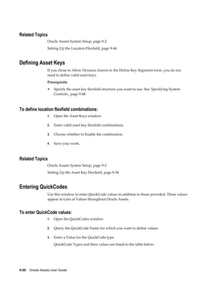 9-50    Oracle Assets User Guide
Related Topics
Oracle Assets System Setup, page 9-2
Setting Up the Location Flexfield, page 9-44
Defining Asset Keys
If you chose to Allow Dynamic Inserts in the Define Key Segments form, you do not
need to define valid asset keys.
Prerequisite
• Specify the asset key flexfield structure you want to use. See: Specifying System
Controls., page 9-48
To define location flexfield combinations:
1. Open the Asset Keys window.
2. Enter valid asset key flexfield combinations.
3. Choose whether to Enable the combination.
4. Save your work.
Related Topics
Oracle Assets System Setup, page 9-2
Setting Up the Asset Key Flexfield, page 9-36
Entering QuickCodes
Use this window to enter QuickCode values in addition to those provided. These values
appear in Lists of Values throughout Oracle Assets.
To enter QuickCode values:
1. Open the QuickCodes window.
2. Query the QuickCode Name for which you want to define values.
3. Enter a Value for the QuickCode type.
QuickCode Types and their values are listed in the table below:
 