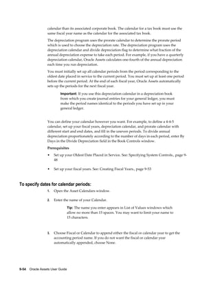 9-54    Oracle Assets User Guide
calendar than its associated corporate book. The calendar for a tax book must use the
same fiscal year name as the calendar for the associated tax book.
The depreciation program uses the prorate calendar to determine the prorate period
which is used to choose the depreciation rate. The depreciation program uses the
depreciation calendar and divide depreciation flag to determine what fraction of the
annual depreciation expense to take each period. For example, if you have a quarterly
depreciation calendar, Oracle Assets calculates one-fourth of the annual depreciation
each time you run depreciation.
You must initially set up all calendar periods from the period corresponding to the
oldest date placed in service to the current period. You must set up at least one period
before the current period. At the end of each fiscal year, Oracle Assets automatically
sets up the periods for the next fiscal year.
Important: If you use this depreciation calendar in a depreciation book
from which you create journal entries for your general ledger, you must
make the period names identical to the periods you have set up in your
general ledger.
You can define your calendar however you want. For example, to define a 4-4-5
calendar, set up your fiscal years, depreciation calendar, and prorate calendar with
different start and end dates, and fill in the uneven periods. To divide annual
depreciation proportionately according to the number of days in each period, enter By
Days in the Divide Depreciation field in the Book Controls window.
Prerequisites
• Set up your Oldest Date Placed in Service. See: Specifying System Controls., page 9-
48
• Set up your fiscal years. See: Creating Fiscal Years., page 9-53
To specify dates for calendar periods:
1. Open the Asset Calendars window.
2. Enter the name of your Calendar.
Tip: The name you enter appears in List of Values windows which
allow no more than 15 spaces. You may want to limit your name to
15 characters.
3. Choose Fiscal or Calendar to append either the fiscal or calendar year to get the
accounting period name. If you do not want the fiscal or calendar year
automatically appended, choose None.
 