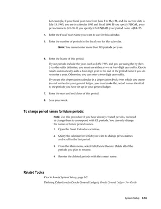 System Setup    9-55
For example, if your fiscal year runs from June 1 to May 31, and the current date is
July 15, 1995, you are in calendar 1995 and fiscal 1996. If you specify FISCAL, your
period name is JUL-96. If you specify CALENDAR, your period name is JUL-95.
4. Enter the Fiscal Year Name you want to use for this calendar.
5. Enter the number of periods in the fiscal year for this calendar.
Note: You cannot enter more than 365 periods per year.
6. Enter the Name of this period.
If your periods include the year, such as JAN-1995, and you are using the hyphen
(-) as the suffix delimiter, you must use either a two or four-digit year suffix. Oracle
Assets automatically adds a four-digit year to the end of the period name if you do
not enter a year. Otherwise, you can enter a two-digit year suffix.
If you use this depreciation calendar in a depreciation book from which you create
journal entries for your general ledger, you must make the period names identical
to the periods you have set up in your general ledger.
7. Enter the start and end dates of this period.
8. Save your work.
To change period names for future periods:
Note: Use this procedure if you have already created periods, but need
to change them to correspond with GL periods. You can only change
the names of future period names.
1. Open the Asset Calendars window.
2. Query the calendar for which you want to change period names
and scroll to the last period.
3. From the Main menu, select Edit/Delete Record. Delete all of the
periods you plan to rename.
4. Reenter the deleted periods with the correct name.
Related Topics
Oracle Assets System Setup, page 9-2
Defining Calendars (in Oracle General Ledger), Oracle General Ledger User Guide
 